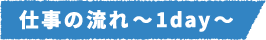 仕事の流れ～1day～