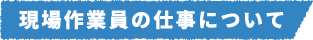 現場作業員の仕事について